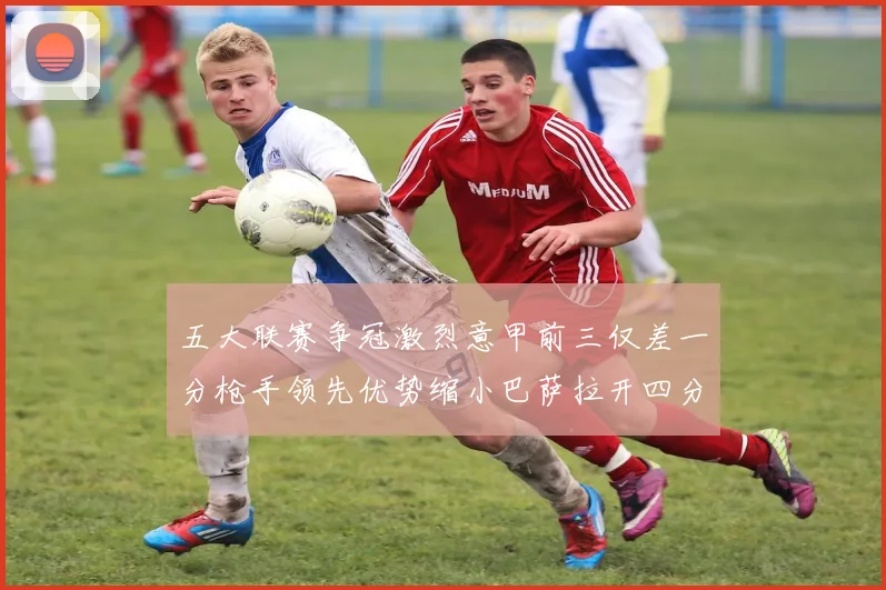 五大联赛争冠激烈意甲前三仅差一分枪手领先优势缩小巴萨拉开四分差距