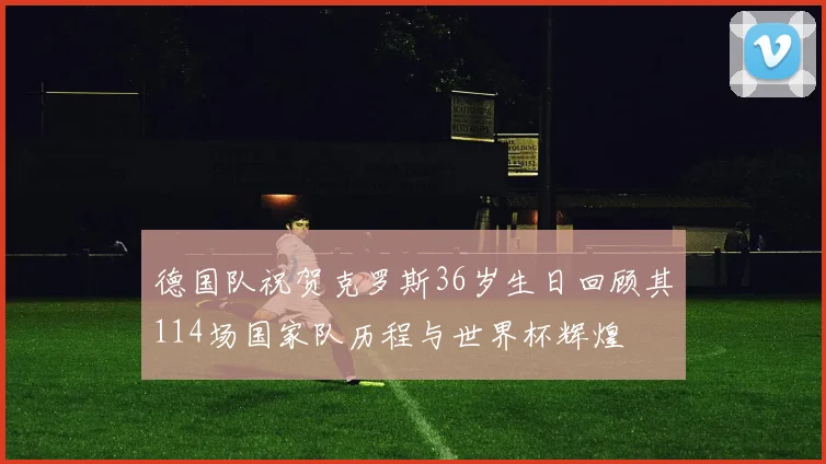 德国队祝贺克罗斯36岁生日回顾其114场国家队历程与世界杯辉煌
