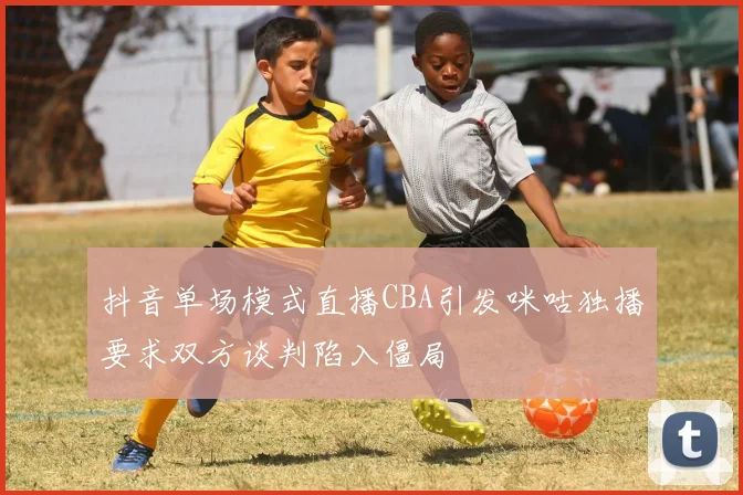 抖音单场模式直播CBA引发咪咕独播要求双方谈判陷入僵局