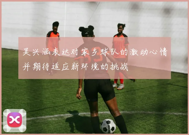 吴兴涵表达对家乡球队的激动心情并期待适应新环境的挑战