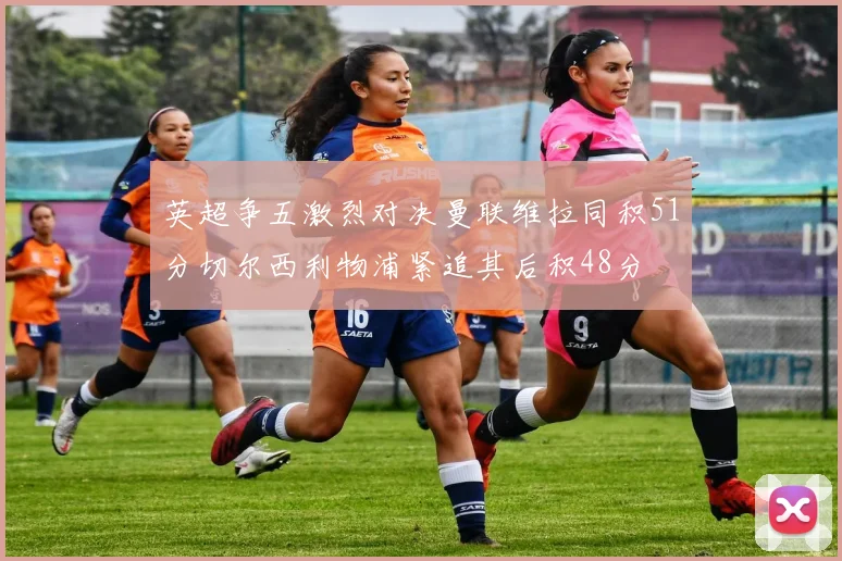 英超争五激烈对决曼联维拉同积51分切尔西利物浦紧追其后积48分