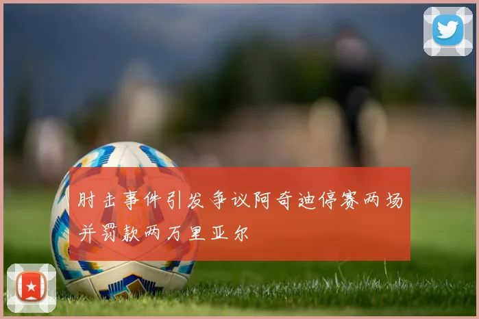 肘击事件引发争议阿奇迪停赛两场并罚款两万里亚尔