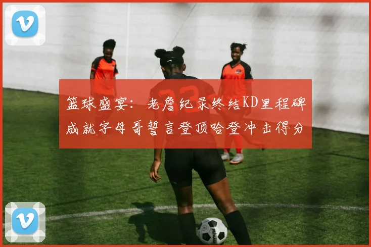 篮球盛宴：老詹纪录终结KD里程碑成就字母哥誓言登顶哈登冲击得分前十