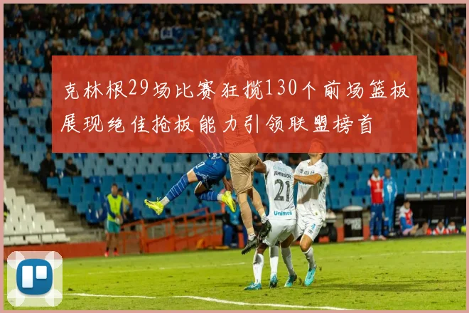 克林根29场比赛狂揽130个前场篮板展现绝佳抢板能力引领联盟榜首