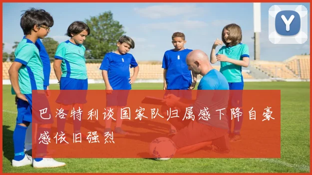 巴洛特利谈国家队归属感下降自豪感依旧强烈