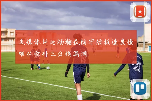 美媒体评论杨瀚森防守短板速度慢难以弥补三分线漏洞