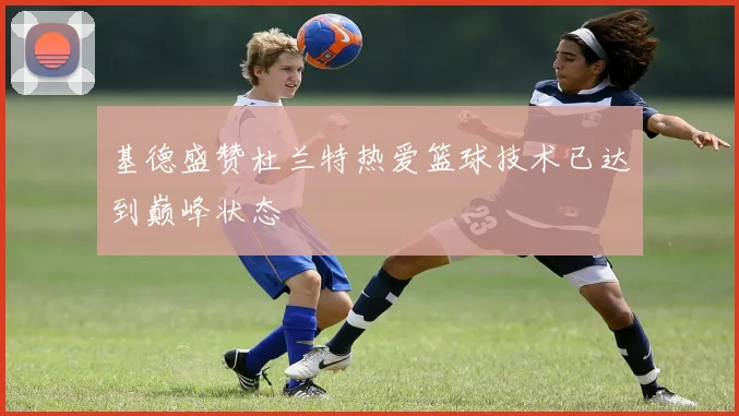 基德盛赞杜兰特热爱篮球技术已达到巅峰状态