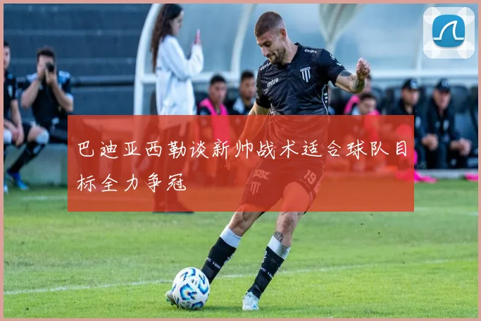 巴迪亚西勒谈新帅战术适合球队目标全力争冠