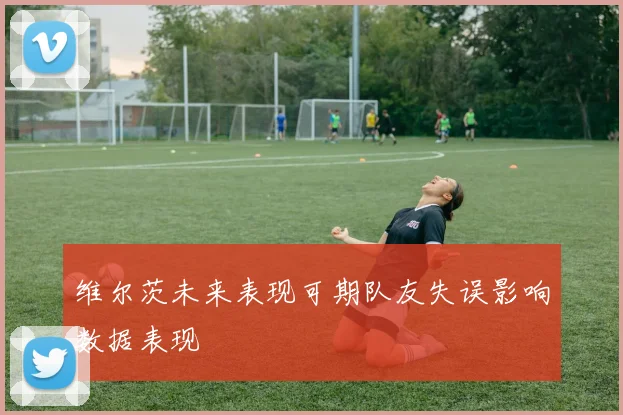 维尔茨未来表现可期队友失误影响数据表现