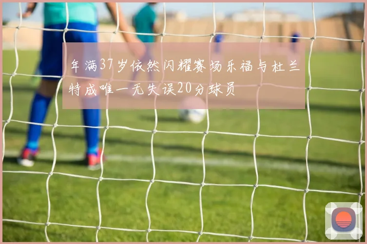年满37岁依然闪耀赛场乐福与杜兰特成唯一无失误20分球员